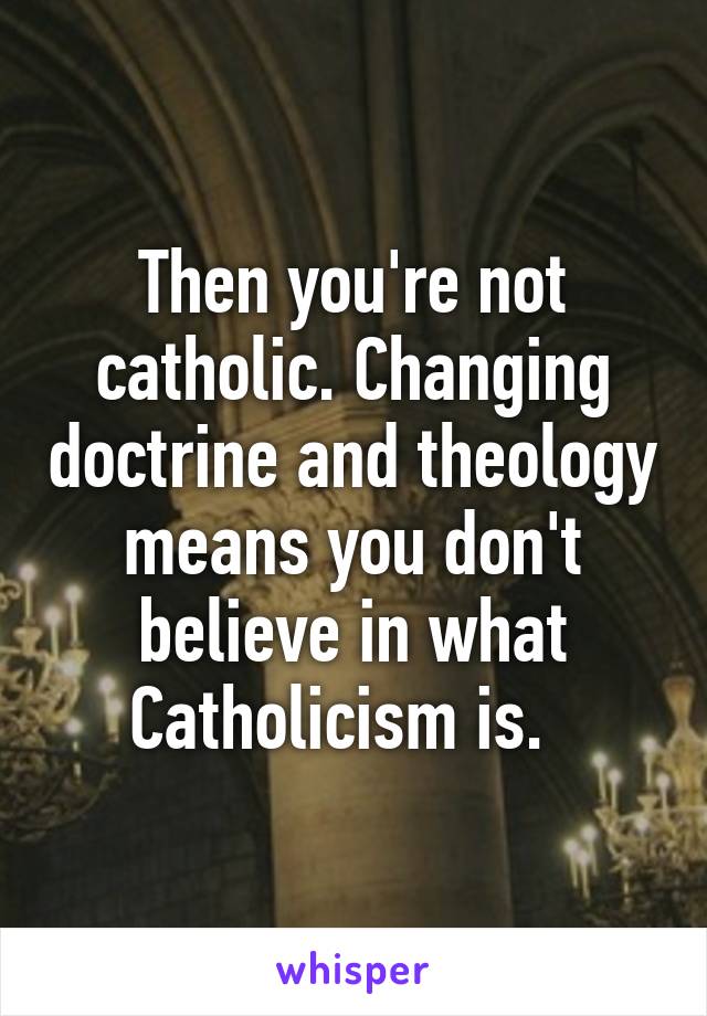 Then you're not catholic. Changing doctrine and theology means you don't believe in what Catholicism is.  