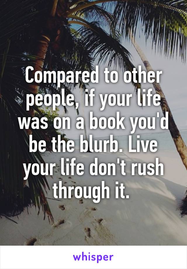 Compared to other people, if your life was on a book you'd be the blurb. Live your life don't rush through it. 