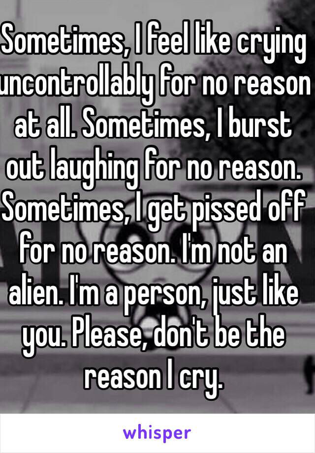 Sometimes, I feel like crying uncontrollably for no reason at all. Sometimes, I burst out laughing for no reason. Sometimes, I get pissed off for no reason. I'm not an alien. I'm a person, just like you. Please, don't be the reason I cry. 