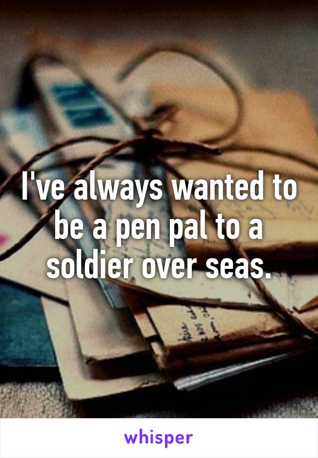 I've always wanted to be a pen pal to a soldier over seas.