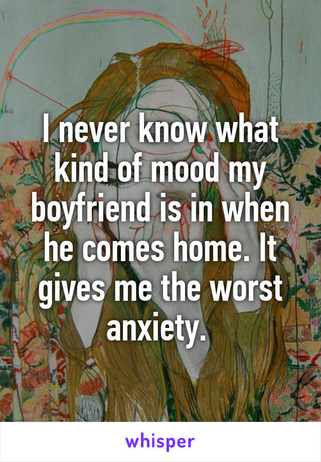 I never know what kind of mood my boyfriend is in when he comes home. It gives me the worst anxiety. 