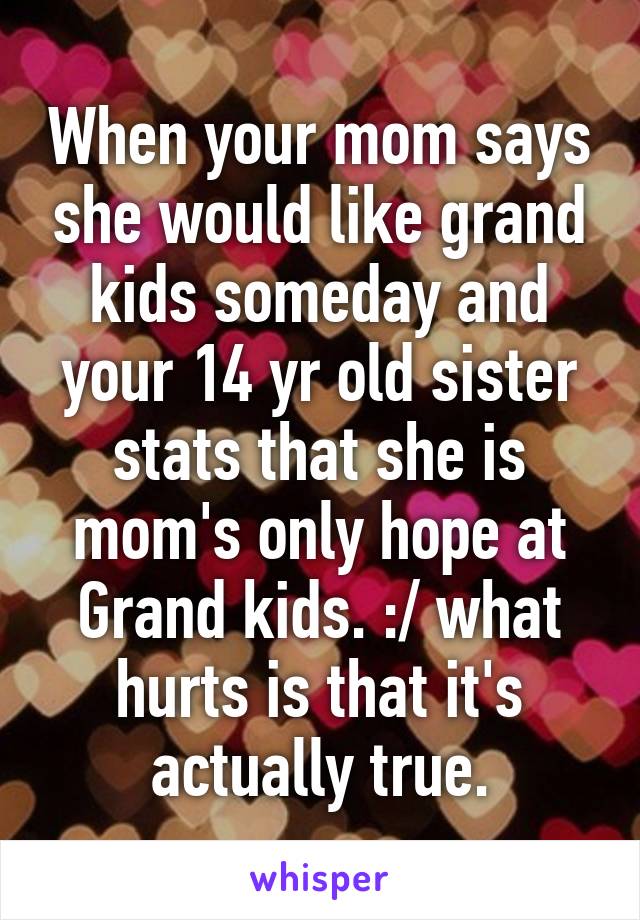 When your mom says she would like grand kids someday and your 14 yr old sister stats that she is mom's only hope at Grand kids. :/ what hurts is that it's actually true.