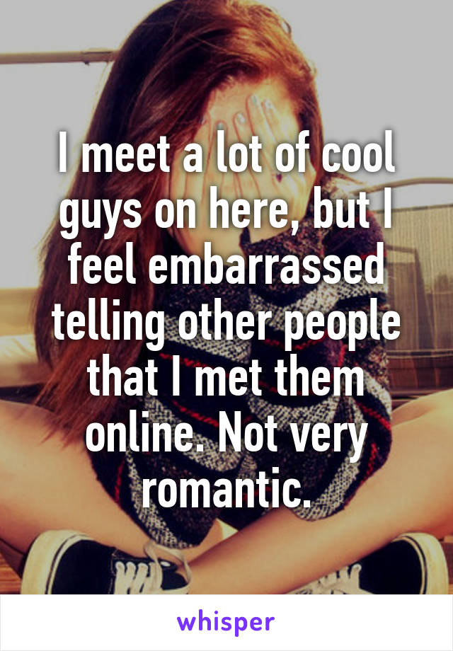 I meet a lot of cool guys on here, but I feel embarrassed telling other people that I met them online. Not very romantic.