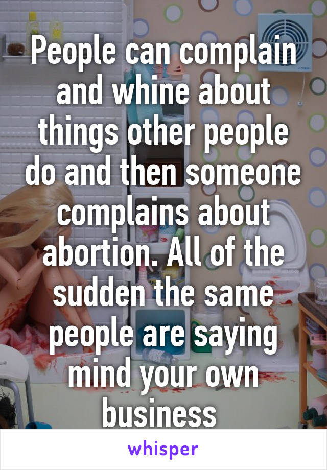 People can complain and whine about things other people do and then someone complains about abortion. All of the sudden the same people are saying mind your own business 