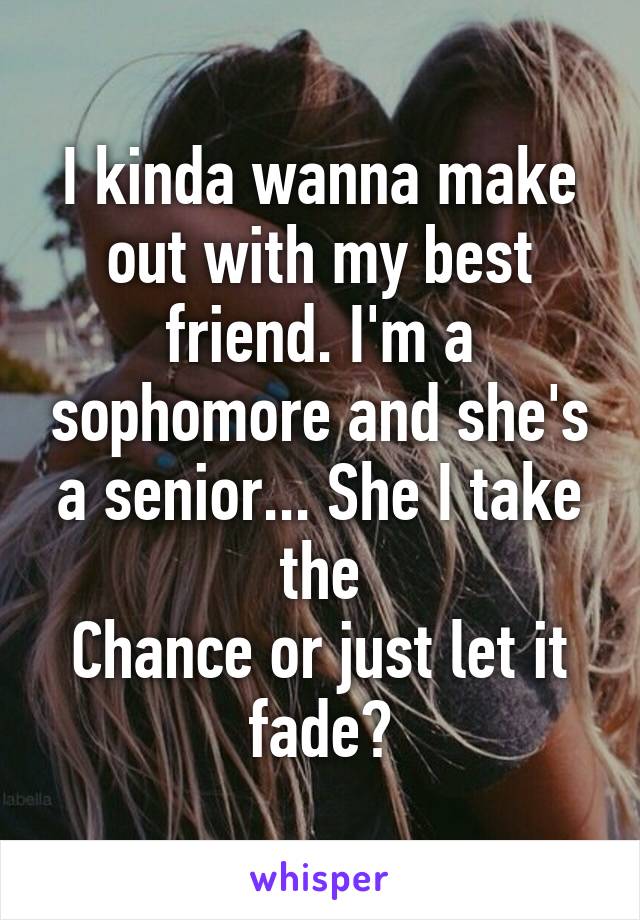 I kinda wanna make out with my best friend. I'm a sophomore and she's a senior... She I take the
Chance or just let it fade?