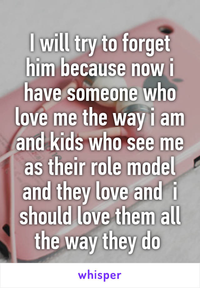 I will try to forget him because now i have someone who love me the way i am and kids who see me as their role model and they love and  i should love them all the way they do 