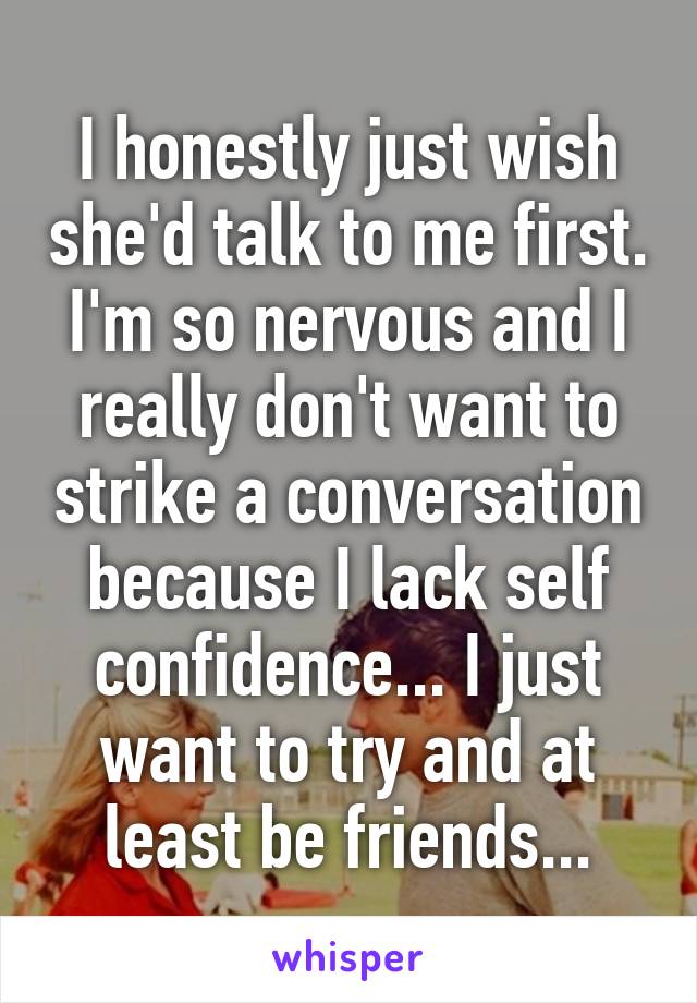 I honestly just wish she'd talk to me first. I'm so nervous and I really don't want to strike a conversation because I lack self confidence... I just want to try and at least be friends...