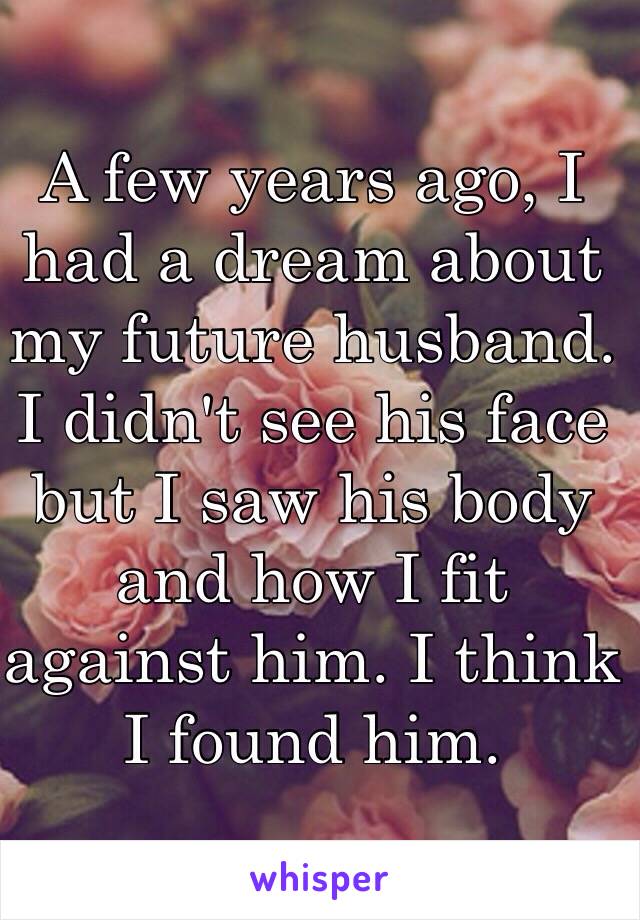 A few years ago, I had a dream about my future husband. I didn't see his face but I saw his body and how I fit against him. I think I found him.