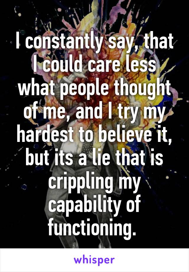 I constantly say, that I could care less what people thought of me, and I try my hardest to believe it, but its a lie that is crippling my capability of functioning. 