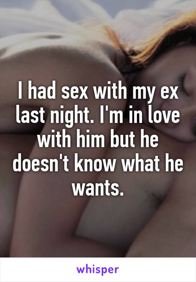 I had sex with my ex last night. I'm in love with him but he doesn't know what he wants.