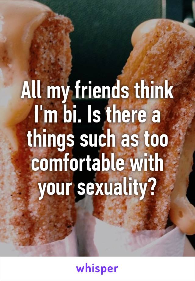 All my friends think I'm bi. Is there a things such as too comfortable with your sexuality?