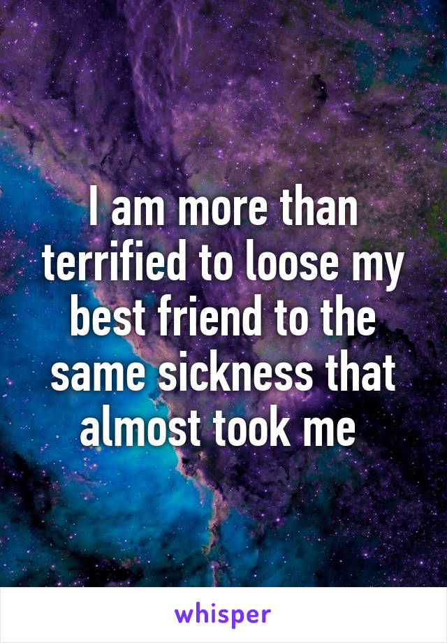 I am more than terrified to loose my best friend to the same sickness that almost took me 