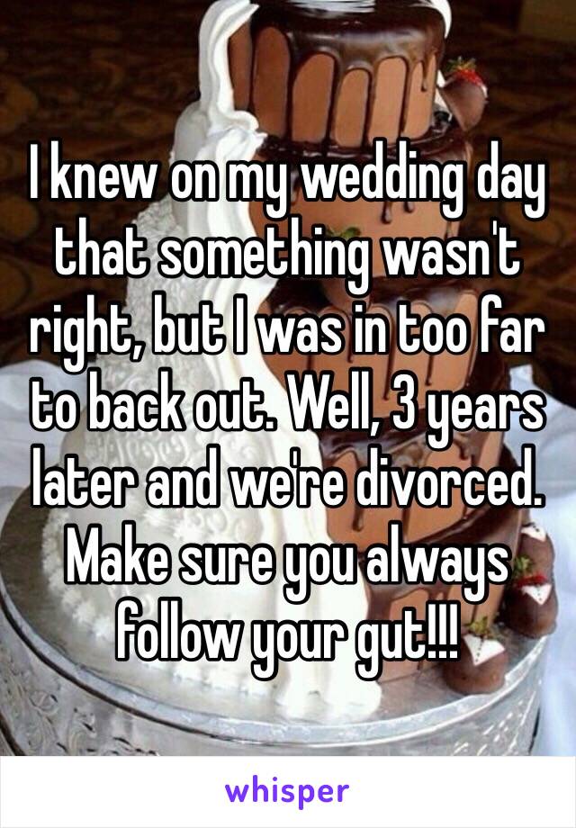 I knew on my wedding day that something wasn't right, but I was in too far to back out. Well, 3 years later and we're divorced. Make sure you always follow your gut!!!