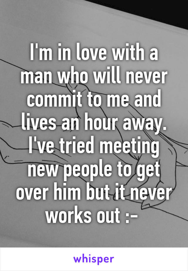 I'm in love with a man who will never commit to me and lives an hour away. I've tried meeting new people to get over him but it never works out :-\ 