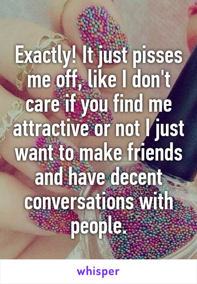 Exactly! It just pisses me off, like I don't care if you find me attractive or not I just want to make friends and have decent conversations with people.