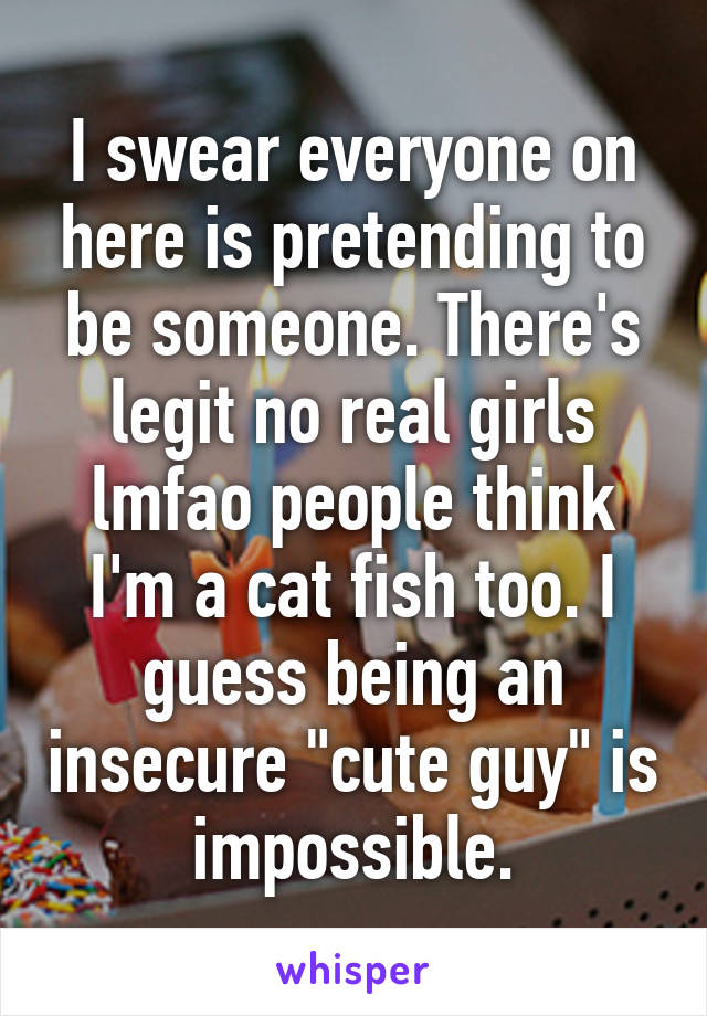 I swear everyone on here is pretending to be someone. There's legit no real girls lmfao people think I'm a cat fish too. I guess being an insecure "cute guy" is impossible.