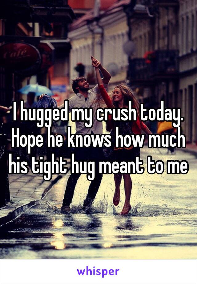 I hugged my crush today. Hope he knows how much his tight hug meant to me 