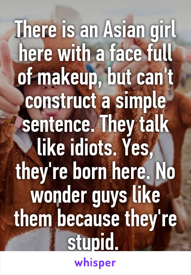 There is an Asian girl here with a face full of makeup, but can't construct a simple sentence. They talk like idiots. Yes, they're born here. No wonder guys like them because they're stupid. 