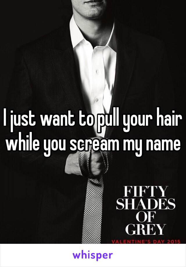 I just want to pull your hair while you scream my name 