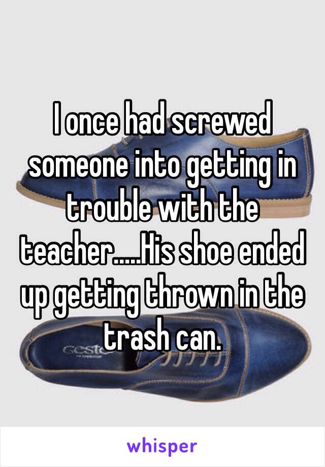 I once had screwed someone into getting in trouble with the teacher.....His shoe ended up getting thrown in the trash can.