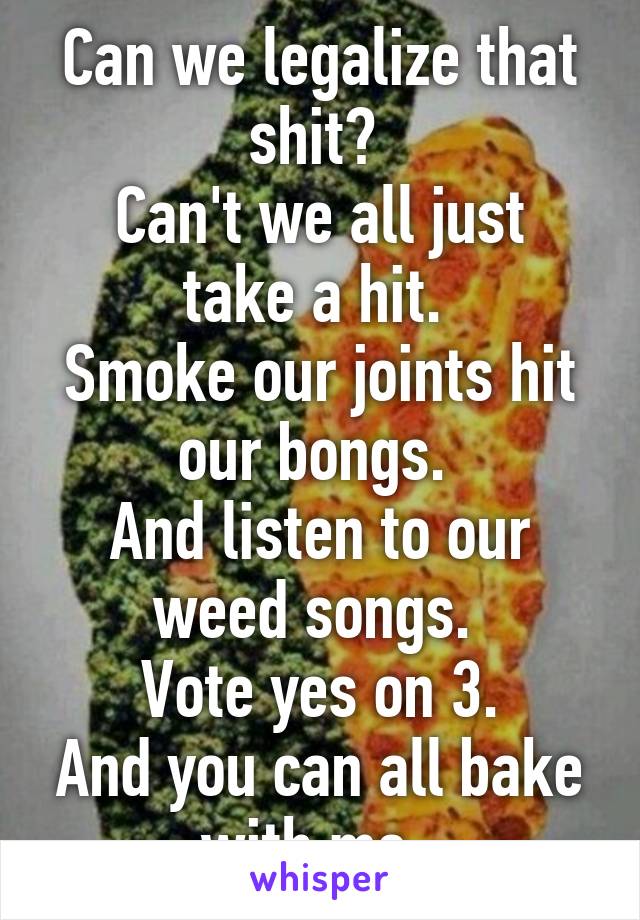 Can we legalize that shit? 
Can't we all just take a hit. 
Smoke our joints hit our bongs. 
And listen to our weed songs. 
Vote yes on 3.
And you can all bake with me. 