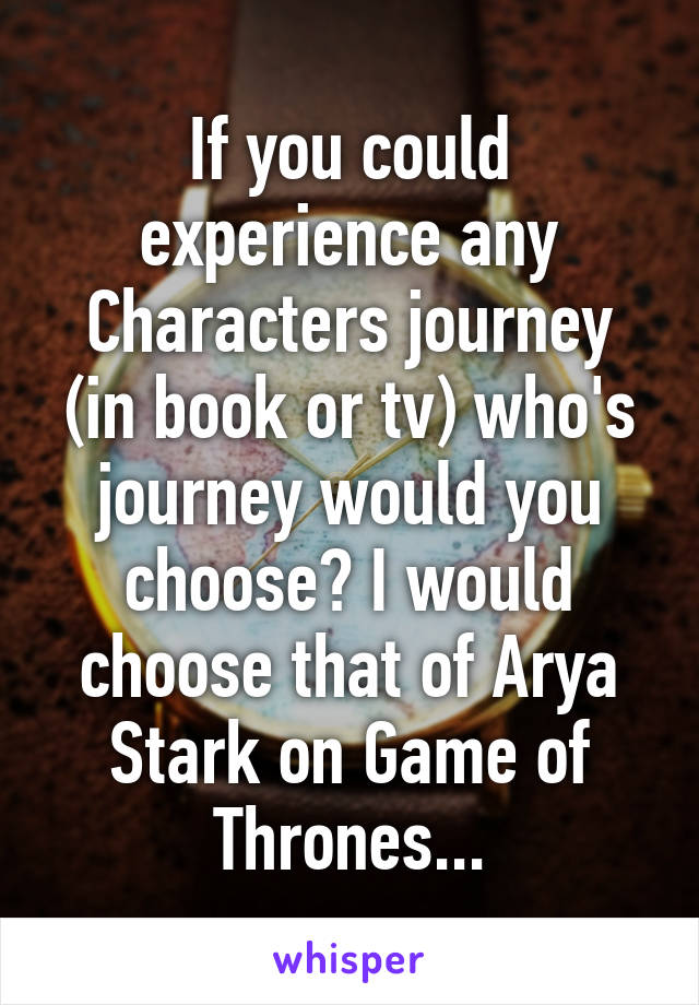 If you could experience any Characters journey (in book or tv) who's journey would you choose? I would choose that of Arya Stark on Game of Thrones...