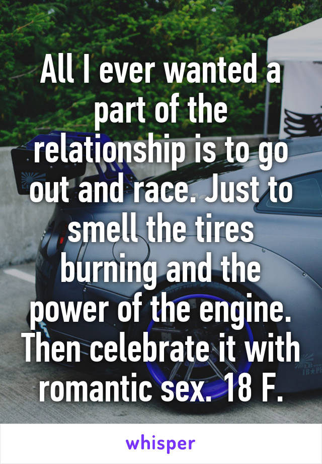 All I ever wanted a part of the relationship is to go out and race. Just to smell the tires burning and the power of the engine. Then celebrate it with romantic sex. 18 F.