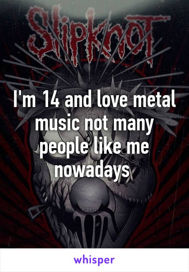 I'm 14 and love metal music not many people like me nowadays 