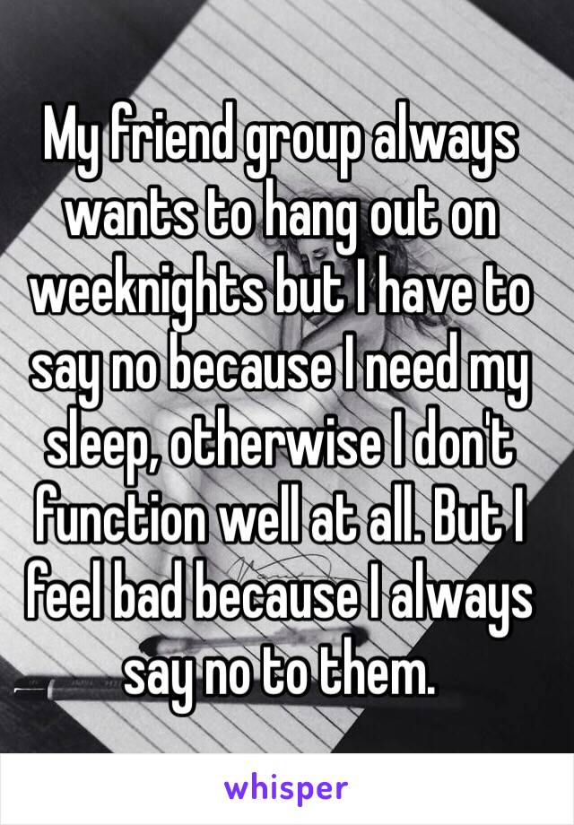 My friend group always wants to hang out on weeknights but I have to say no because I need my sleep, otherwise I don't function well at all. But I feel bad because I always say no to them. 