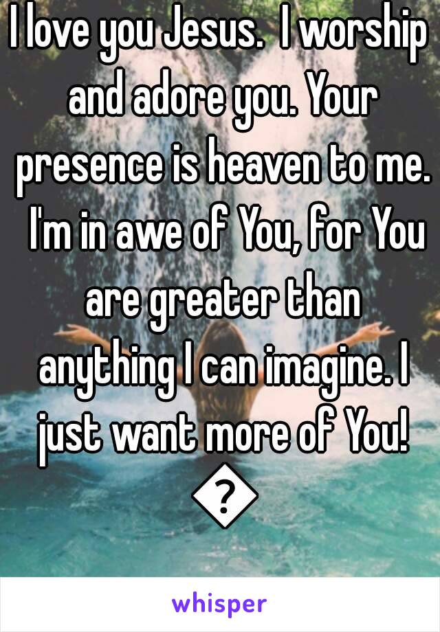 I love you Jesus.  I worship and adore you. Your presence is heaven to me.  I'm in awe of You, for You are greater than anything I can imagine. I just want more of You! 💖