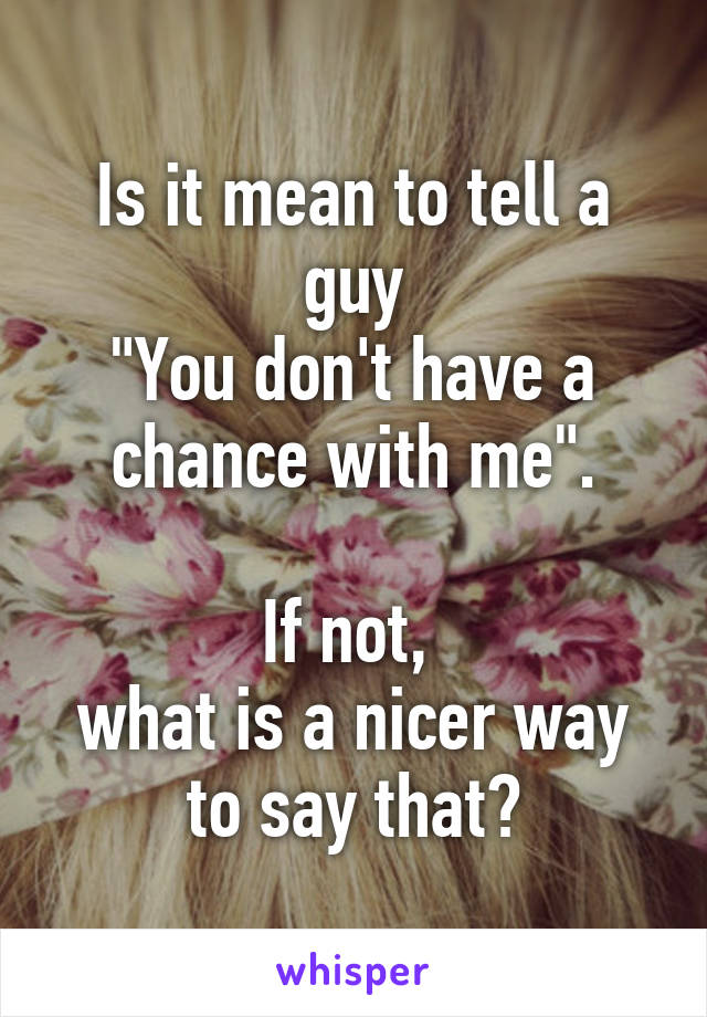 Is it mean to tell a guy
"You don't have a chance with me".

If not, 
what is a nicer way to say that?