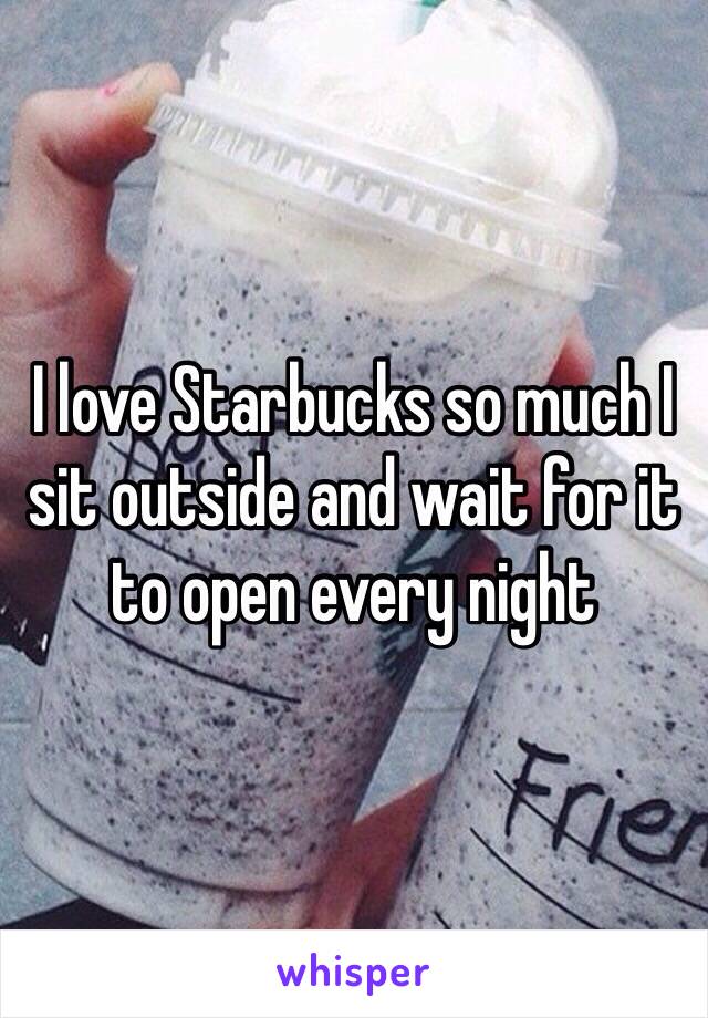 I love Starbucks so much I sit outside and wait for it to open every night 