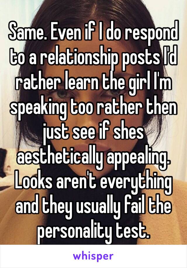 Same. Even if I do respond to a relationship posts I'd rather learn the girl I'm speaking too rather then just see if shes aesthetically appealing. Looks aren't everything and they usually fail the personality test.