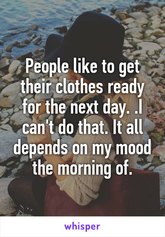 People like to get their clothes ready for the next day. .I can't do that. It all depends on my mood the morning of.