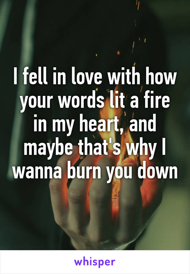 I fell in love with how your words lit a fire in my heart, and maybe that's why I wanna burn you down 