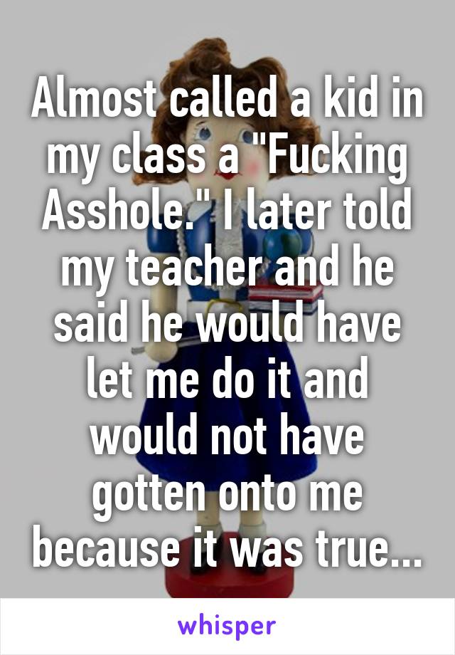 Almost called a kid in my class a "Fucking Asshole." I later told my teacher and he said he would have let me do it and would not have gotten onto me because it was true...