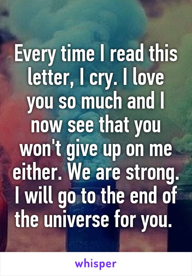 Every time I read this letter, I cry. I love you so much and I now see that you won't give up on me either. We are strong. I will go to the end of the universe for you. 