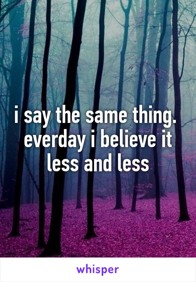 i say the same thing.  everday i believe it less and less