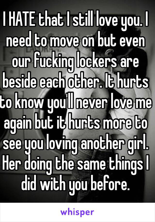 I HATE that I still love you. I need to move on but even our fucking lockers are beside each other. It hurts to know you'll never love me again but it hurts more to see you loving another girl. Her doing the same things I did with you before. 