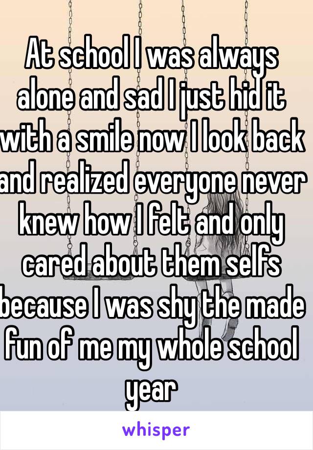 At school I was always alone and sad I just hid it with a smile now I look back and realized everyone never knew how I felt and only cared about them selfs because I was shy the made fun of me my whole school year