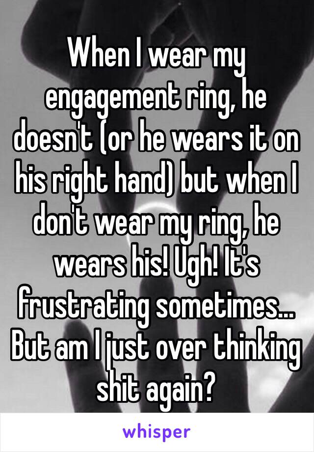 When I wear my engagement ring, he doesn't (or he wears it on his right hand) but when I don't wear my ring, he wears his! Ugh! It's frustrating sometimes... But am I just over thinking shit again?