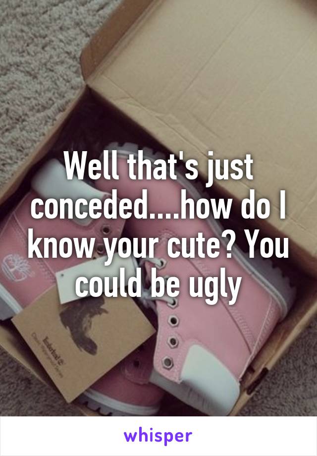 Well that's just conceded....how do I know your cute? You could be ugly