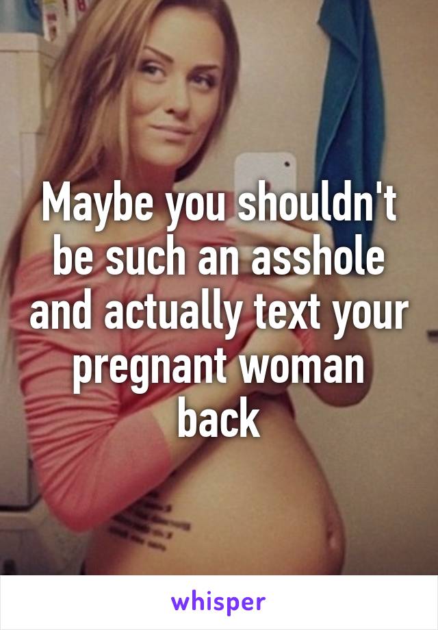 Maybe you shouldn't be such an asshole and actually text your pregnant woman back