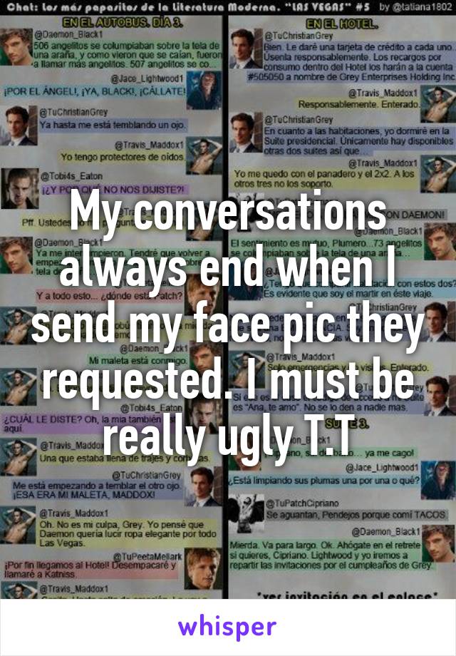 My conversations always end when I send my face pic they requested. I must be really ugly T.T