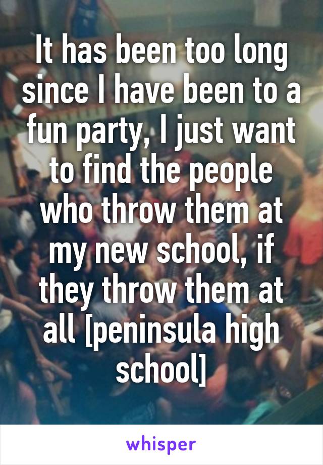 It has been too long since I have been to a fun party, I just want to find the people who throw them at my new school, if they throw them at all [peninsula high school]
