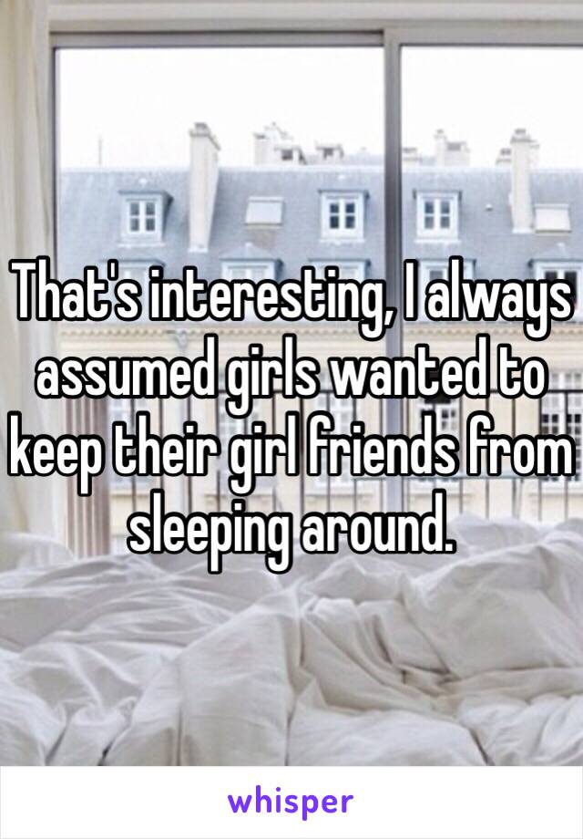 That's interesting, I always assumed girls wanted to keep their girl friends from sleeping around. 