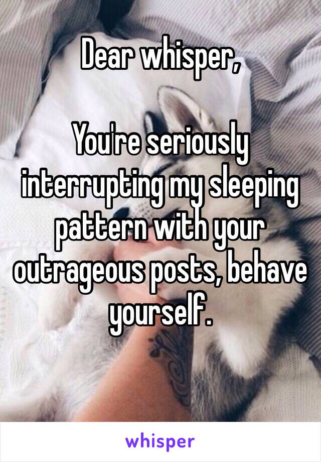 Dear whisper,

You're seriously interrupting my sleeping pattern with your outrageous posts, behave yourself.

