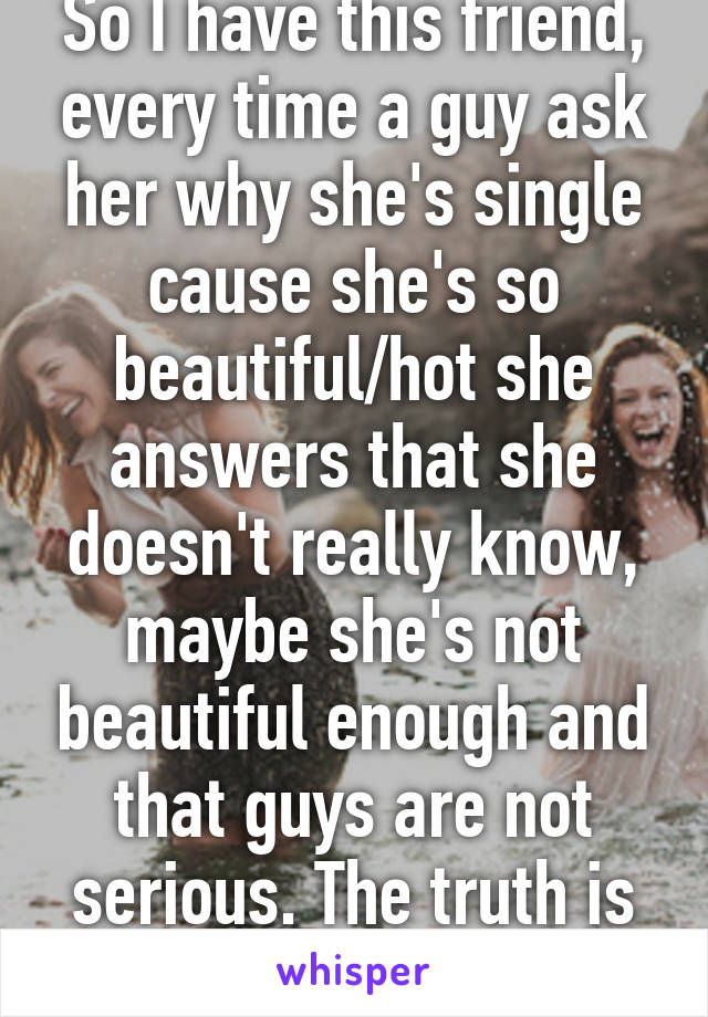 So I have this friend, every time a guy ask her why she's single cause she's so beautiful/hot she answers that she doesn't really know, maybe she's not beautiful enough and that guys are not serious. The truth is she's a crazy bitch 