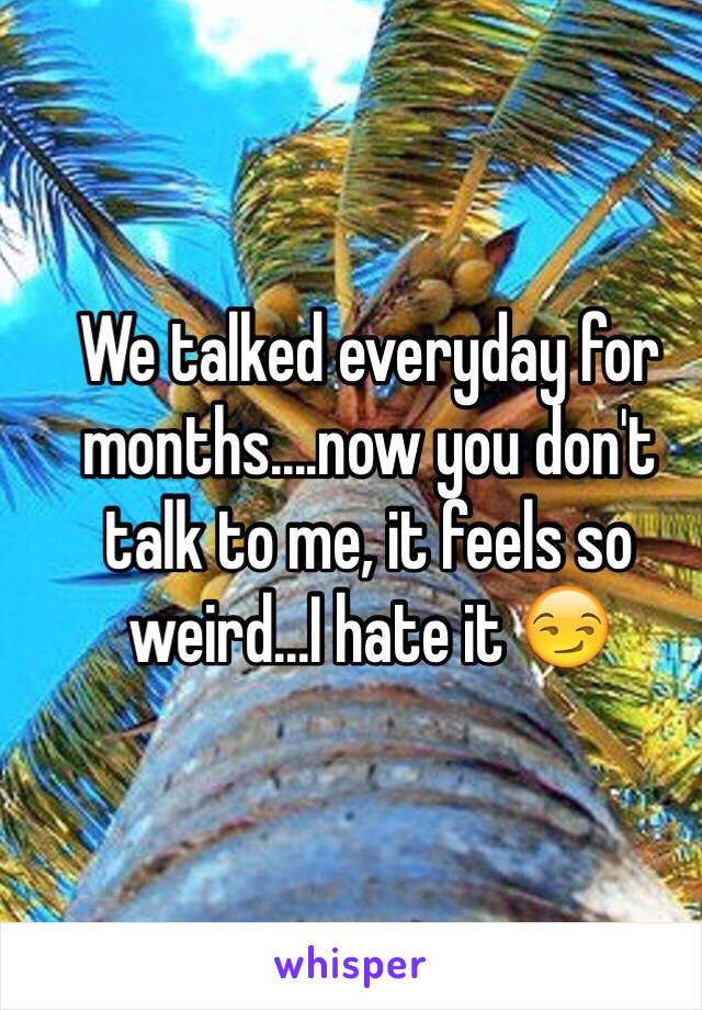 We talked everyday for months....now you don't talk to me, it feels so weird...I hate it 😏