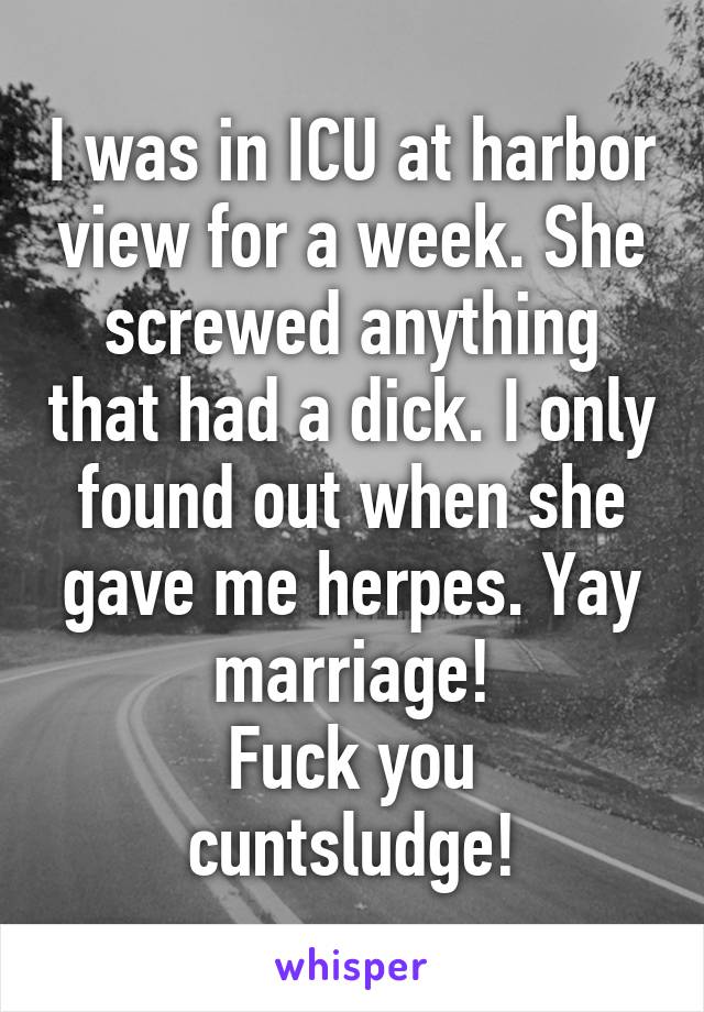 I was in ICU at harbor view for a week. She screwed anything that had a dick. I only found out when she gave me herpes. Yay marriage!
Fuck you cuntsludge!